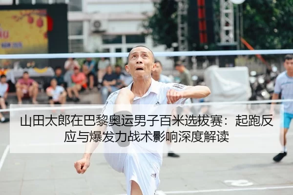 山田太郎在巴黎奥运男子百米选拔赛：起跑反应与爆发力战术影响深度解读