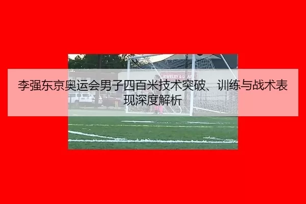 李强东京奥运会男子四百米技术突破、训练与战术表现深度解析