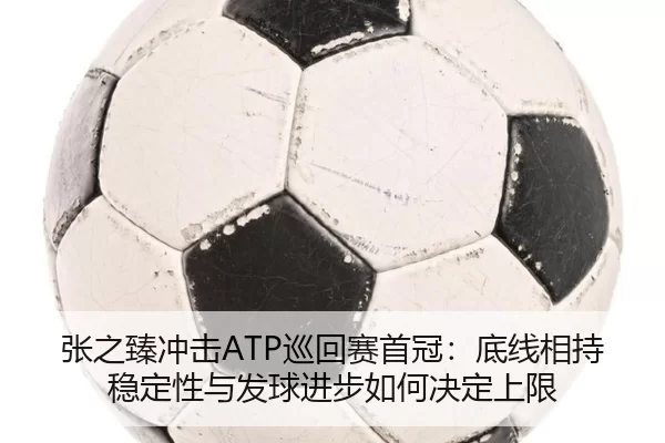 张之臻冲击ATP巡回赛首冠：底线相持稳定性与发球进步如何决定上限