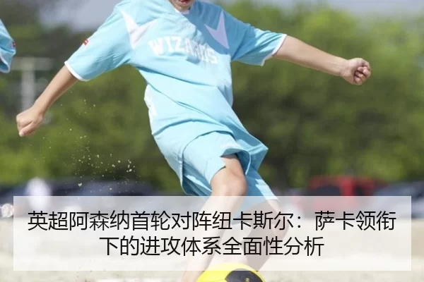 英超阿森纳首轮对阵纽卡斯尔：萨卡领衔下的进攻体系全面性分析